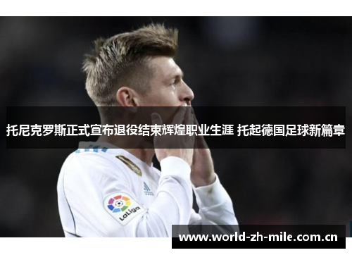 托尼克罗斯正式宣布退役结束辉煌职业生涯 托起德国足球新篇章